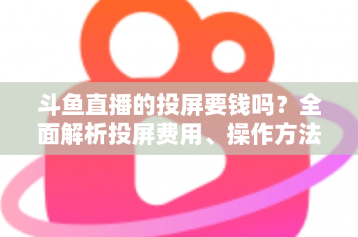 斗鱼直播的投屏要钱吗?全面解析投屏费用、操作方法与实用技巧 斗鱼直播的投屏要钱吗?全面解析投屏费用、操作方法与实用技巧