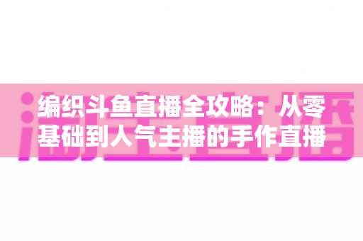 编织斗鱼直播全攻略:从零基础到人气主播的手作直播实战指南 编织斗鱼直播全攻略:从零基础到人气主播的手作直播实战指南