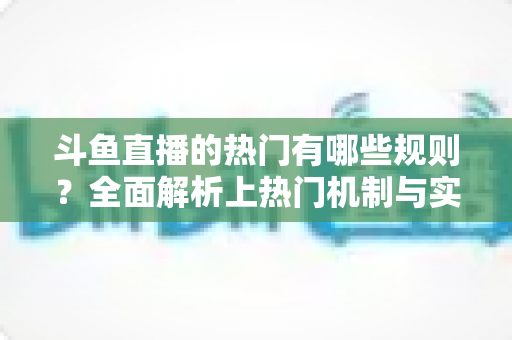 斗鱼直播的热门有哪些规则?全面解析上热门机制与实用运营技巧 斗鱼直播的热门有哪些规则?全面解析上热门机制与实用运营技巧