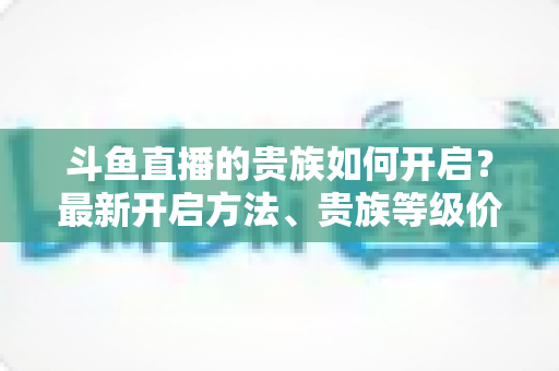 斗鱼直播的贵族如何开启？最新开启方法、贵族等级价格与权益全解析