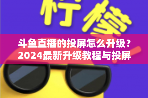 斗鱼直播的投屏怎么升级？2024最新升级教程与投屏优化全攻略，手把手教你轻松搞定大屏观影体验