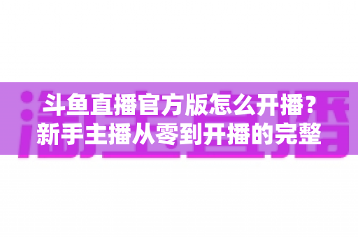 斗鱼直播官方版怎么开播？新手主播从零到开播的完整实操指南
