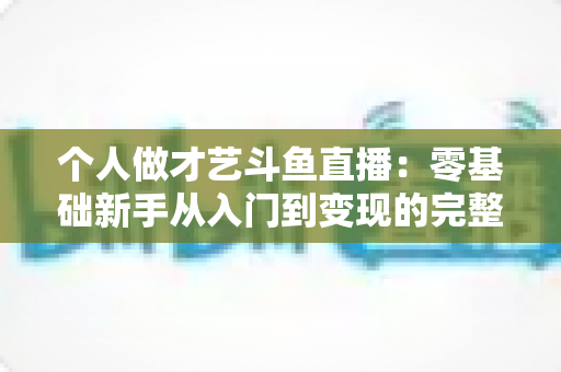 个人做才艺斗鱼直播:零基础新手从入门到变现的完整指南 个人做才艺斗鱼直播:零基础新手从入门到变现的完整指南