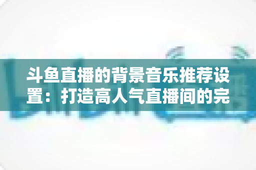 斗鱼直播的背景音乐推荐设置:打造高人气直播间的完整实用指南 斗鱼直播的背景音乐推荐设置:打造高人气直播间的完整实用指南