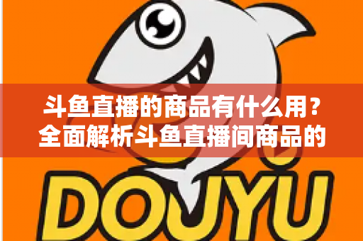 斗鱼直播的商品有什么用？全面解析斗鱼直播间商品的真实用途与购买价值
