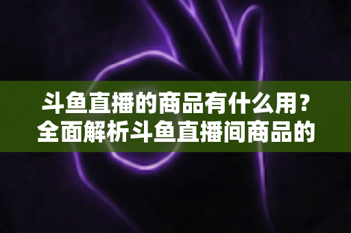 斗鱼直播的商品有什么用？全面解析斗鱼直播间商品的真实用途与购买价值