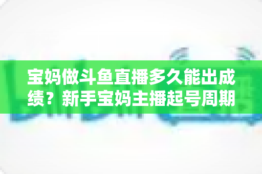 宝妈做斗鱼直播多久能出成绩？新手宝妈主播起号周期与变现全攻略
