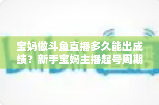 宝妈做斗鱼直播多久能出成绩？新手宝妈主播起号周期与变现全攻略