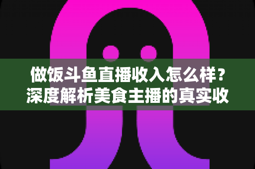 做饭斗鱼直播收入怎么样?深度解析美食主播的真实收益与变现渠道 做饭斗鱼直播收入怎么样?深度解析美食主播的真实收益与变现渠道