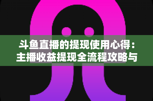 斗鱼直播的提现使用心得：主播收益提现全流程攻略与实用避坑指南