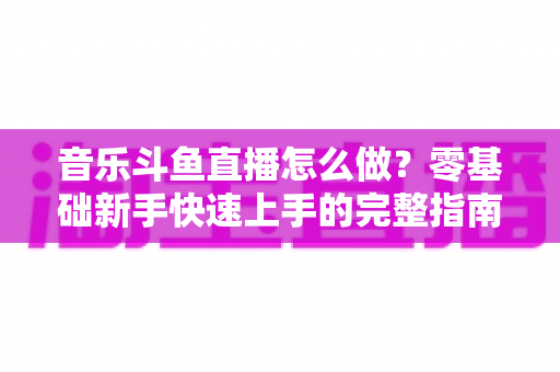 音乐斗鱼直播怎么做?零基础新手快速上手的完整指南与实战技巧 音乐斗鱼直播怎么做?零基础新手快速上手的完整指南与实战技巧