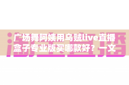 广场舞阿姨用乌贼live直播盒子专业版买哪款好?一文读懂选购攻略与避坑指南 广场舞阿姨用乌贼live直播盒子专业版买哪款好?一文读懂选购攻略与避坑指南