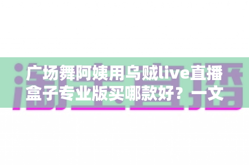 广场舞阿姨用乌贼live直播盒子专业版买哪款好?一文读懂选购攻略与避坑指南 广场舞阿姨用乌贼live直播盒子专业版买哪款好?一文读懂选购攻略与避坑指南