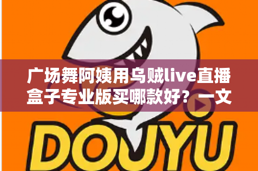广场舞阿姨用乌贼live直播盒子专业版买哪款好？一文读懂选购攻略与避坑指南