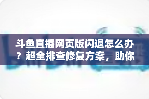 斗鱼直播网页版闪退怎么办?超全排查修复方案,助你畅享直播不掉线 斗鱼直播网页版闪退怎么办?超全排查修复方案,助你畅享直播不掉线