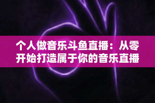 个人做音乐斗鱼直播：从零开始打造属于你的音乐直播间的完整指南