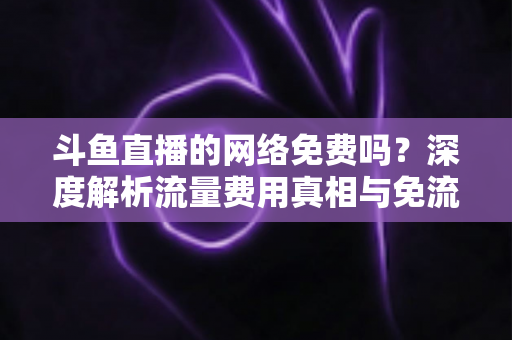 斗鱼直播的网络免费吗？深度解析流量费用真相与免流观看全攻略