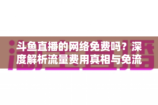 斗鱼直播的网络免费吗？深度解析流量费用真相与免流观看全攻略