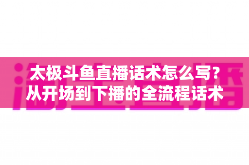 太极斗鱼直播话术怎么写？从开场到下播的全流程话术攻略与实战模板