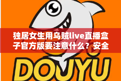独居女生用乌贼live直播盒子官方版要注意什么?安全直播与隐私防护完全指南 独居女生用乌贼live直播盒子官方版要注意什么?安全直播与隐私防护完全指南