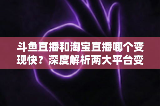 斗鱼直播和淘宝直播哪个变现快？深度解析两大平台变现速度、门槛与赚钱攻略