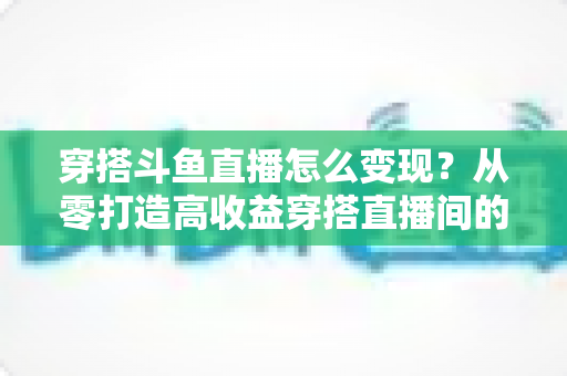 穿搭斗鱼直播怎么变现？从零打造高收益穿搭直播间的完整实战指南