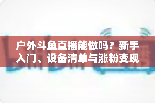 户外斗鱼直播能做吗？新手入门、设备清单与涨粉变现全攻略