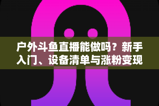 户外斗鱼直播能做吗？新手入门、设备清单与涨粉变现全攻略