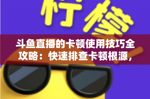 斗鱼直播的卡顿使用技巧全攻略：快速排查卡顿根源，畅享丝滑流畅的观看体验