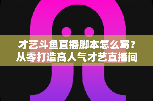 才艺斗鱼直播脚本怎么写?从零打造高人气才艺直播间的完整脚本指南 才艺斗鱼直播脚本怎么写?从零打造高人气才艺直播间的完整脚本指南