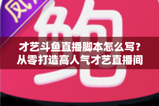 才艺斗鱼直播脚本怎么写?从零打造高人气才艺直播间的完整脚本指南 才艺斗鱼直播脚本怎么写?从零打造高人气才艺直播间的完整脚本指南