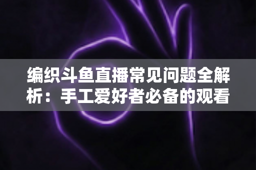 编织斗鱼直播常见问题全解析:手工爱好者必备的观看与开播实用指南 编织斗鱼直播常见问题全解析:手工爱好者必备的观看与开播实用指南