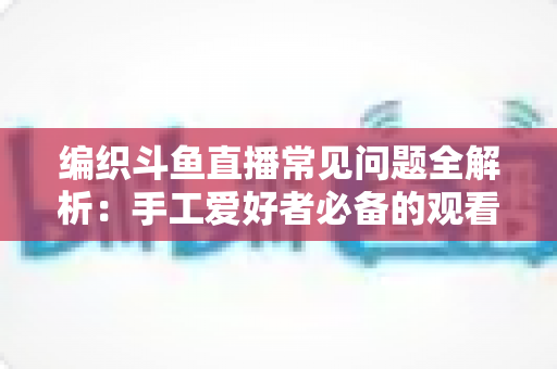 编织斗鱼直播常见问题全解析:手工爱好者必备的观看与开播实用指南 编织斗鱼直播常见问题全解析:手工爱好者必备的观看与开播实用指南