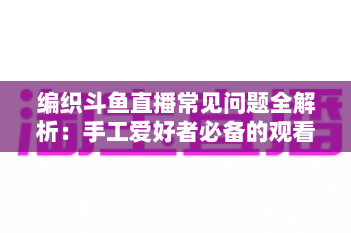 编织斗鱼直播常见问题全解析:手工爱好者必备的观看与开播实用指南 编织斗鱼直播常见问题全解析:手工爱好者必备的观看与开播实用指南