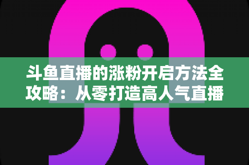 斗鱼直播的涨粉开启方法全攻略:从零打造高人气直播间的实战指南 斗鱼直播的涨粉开启方法全攻略:从零打造高人气直播间的实战指南