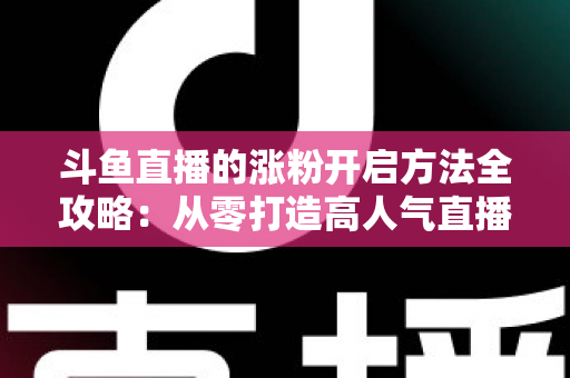 斗鱼直播的涨粉开启方法全攻略:从零打造高人气直播间的实战指南 斗鱼直播的涨粉开启方法全攻略:从零打造高人气直播间的实战指南