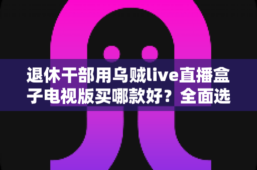 退休干部用乌贼live直播盒子电视版买哪款好?全面选购指南助您轻松决策 退休干部用乌贼live直播盒子电视版买哪款好?全面选购指南助您轻松决策