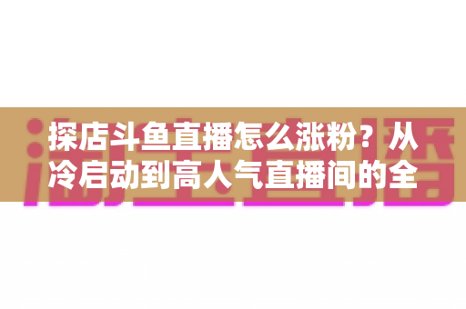探店斗鱼直播怎么涨粉?从冷启动到高人气直播间的全流程涨粉实战攻略 探店斗鱼直播怎么涨粉?从冷启动到高人气直播间的全流程涨粉实战攻略