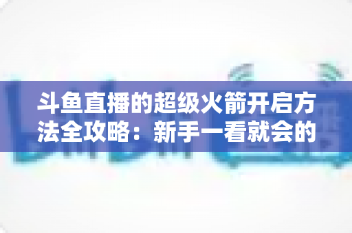 斗鱼直播的超级火箭开启方法全攻略：新手一看就会的完整操作指南与实用技巧