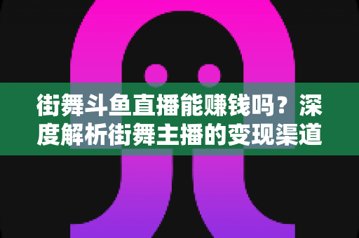 街舞斗鱼直播能赚钱吗？深度解析街舞主播的变现渠道、收入水平与运营实战指南