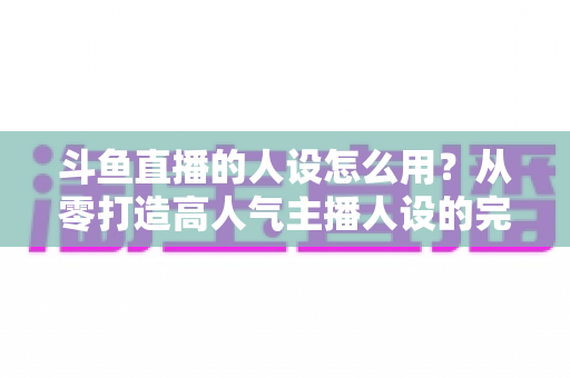 斗鱼直播的人设怎么用？从零打造高人气主播人设的完整实战指南