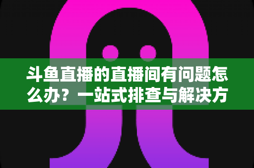 斗鱼直播的直播间有问题怎么办?一站式排查与解决方案全攻略助你畅享直播 斗鱼直播的直播间有问题怎么办?一站式排查与解决方案全攻略助你畅享直播