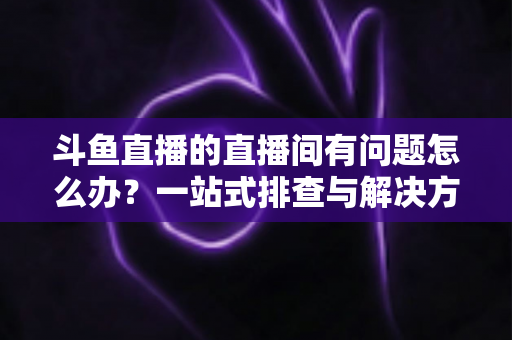 斗鱼直播的直播间有问题怎么办?一站式排查与解决方案全攻略助你畅享直播 斗鱼直播的直播间有问题怎么办?一站式排查与解决方案全攻略助你畅享直播