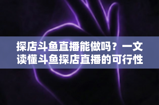 探店斗鱼直播能做吗？一文读懂斗鱼探店直播的可行性、开播条件与变现玩法全解析