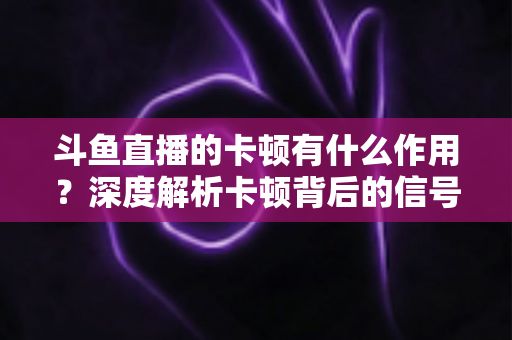 斗鱼直播的卡顿有什么作用？深度解析卡顿背后的信号意义与实用优化指南