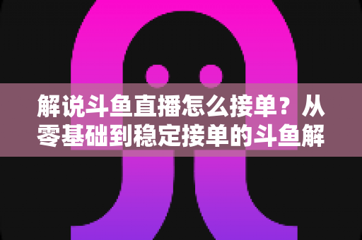 解说斗鱼直播怎么接单？从零基础到稳定接单的斗鱼解说赚钱全流程实战指南