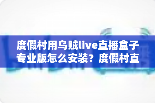 度假村用乌贼live直播盒子专业版怎么安装？度假村直播电视系统安装全流程指南