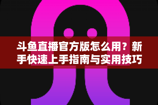 斗鱼直播官方版怎么用?新手快速上手指南与实用技巧全解析 斗鱼直播官方版怎么用?新手快速上手指南与实用技巧全解析