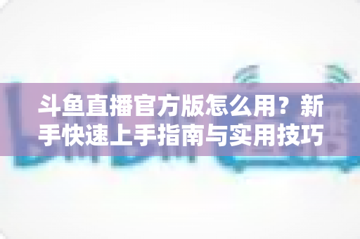 斗鱼直播官方版怎么用?新手快速上手指南与实用技巧全解析 斗鱼直播官方版怎么用?新手快速上手指南与实用技巧全解析
