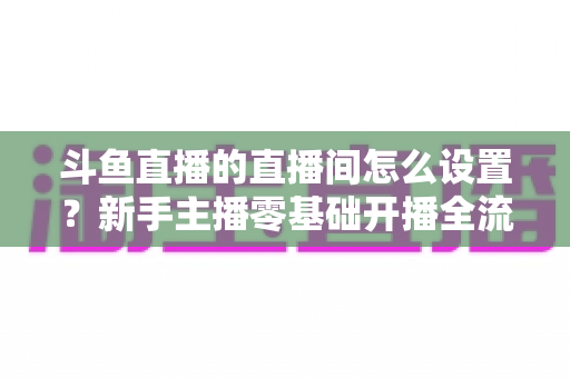 斗鱼直播的直播间怎么设置？新手主播零基础开播全流程详解指南